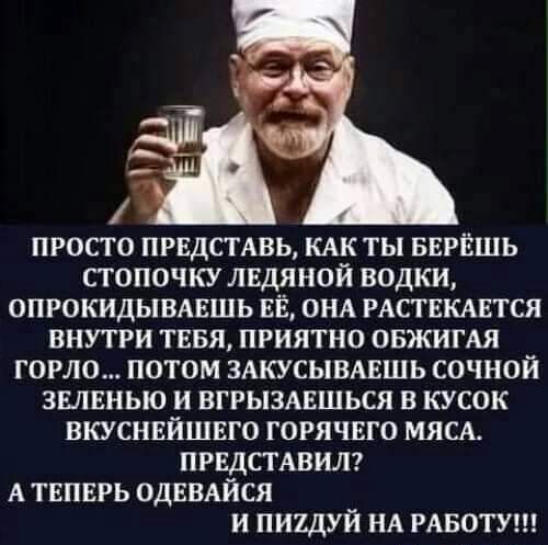 ПРОСТО ПРЕДСТАВЬ КАК ТЫ БЕРЁШЬ СТОПОЧКУ ЛЕДЯНОЙ ВОДКИ ОПРОКИДЫВАЕШЬ ЕЁ ОНА РАСТЕКАЕТСЯ ВНУТРИ ТЕБЯ ПРИЯТНО ОБЖИГАЯ ГОРЮ ПОТОМ ЗАКУСЫВАЕШЬ СОЧНОЙ ЗЕЛЕНЬЮ И ВГРЫЗАЕШЬСЯ В КУСОК ВКУСНЕЙШЕГО ГОРЯЧЕГО МЯСА ПРЕДСТАВИЛ А ТЕПЕРЬ ОДЕВАЙСЯ И ПИЪДУЙ НА РАБОТУ