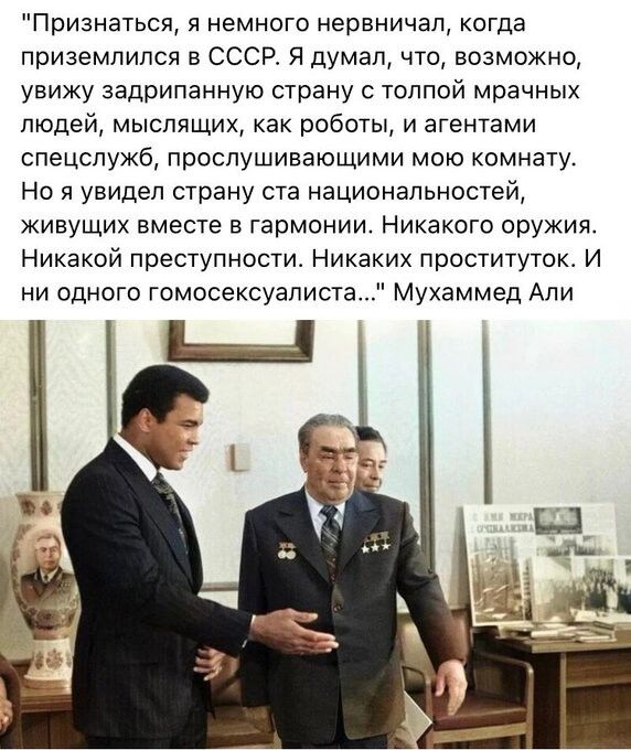 Признаться я немного нервничал когда приземлился в СССР Я думал что возможно увижу задрипанную страну с толпой мрачных людей мыслящих как роботы и агентами спецслужб проспушивающими мою комнату Но я увидел страну ста национальностей живущих вместе в гармонии Никакого оружия Никакой преступности Никаких проституток И ни одного гомосексуалиста Мухаммед Али