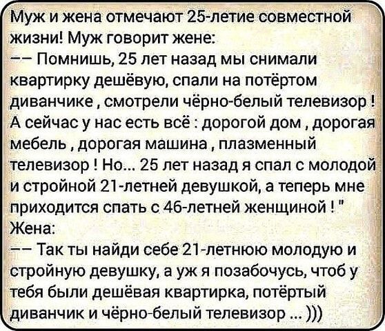 Муж и жена отмечают 25 летие совместной жизни Муж говорит жене Помнишь 25 лет назад мы снимали квартирку дешёвую спали на потёртом диванчике смотрели чёрно белый телевизор А сейчас у нас есть всё дорогой дом дорогая мебель дорогая машина плазменный телевизор Но 25 лет назад я спал с молодой и стройной 21 летней девушкой а теперь мне приходится спать с 46летней женщиной Жена Так ты найди себе 21лет