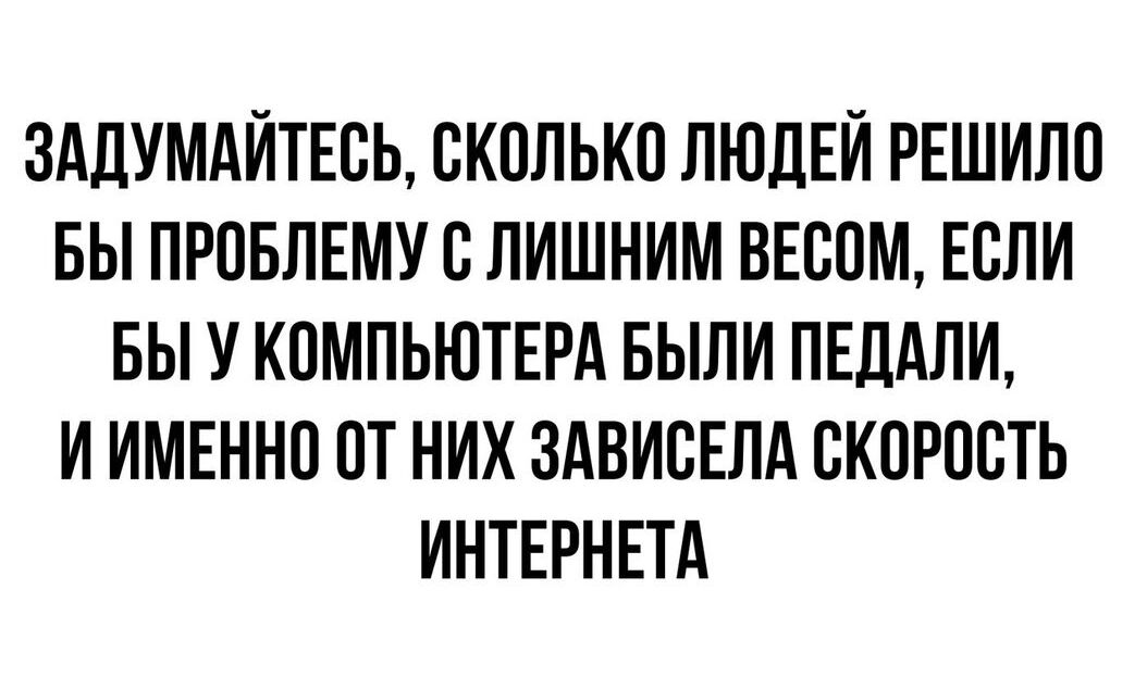 ЗАДУМАЙТЕОЬ ОКОЛЬКО ЛЮДЕЙ РЕШИЛО БЫ ПРОБЛЕМУ О ЛИШНИМ ВЕООМ ЕОЛИ БЫ У КОМПЬЮТЕРА БЫЛИ ПЕДАЛИ И ИМЕННО ОТ НИХ ЗАВИОЕЛА ОКОРООТЬ ИНТЕРНЕТА