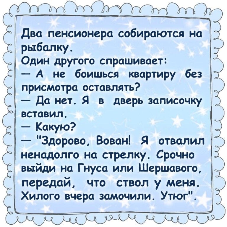 __ Два пенсионера собираются на рыбалку Один другого спрашивает А не боишься квартиру без присмотра оставлять Да нет Я в дверь записочку вставил Какую Здорово Вован Я отвалил ненадолго на стрелку Срочно выйди на Гнуса или Шершавого передай что ствол у меня Хилого вчера замочили Утюг ___ 3