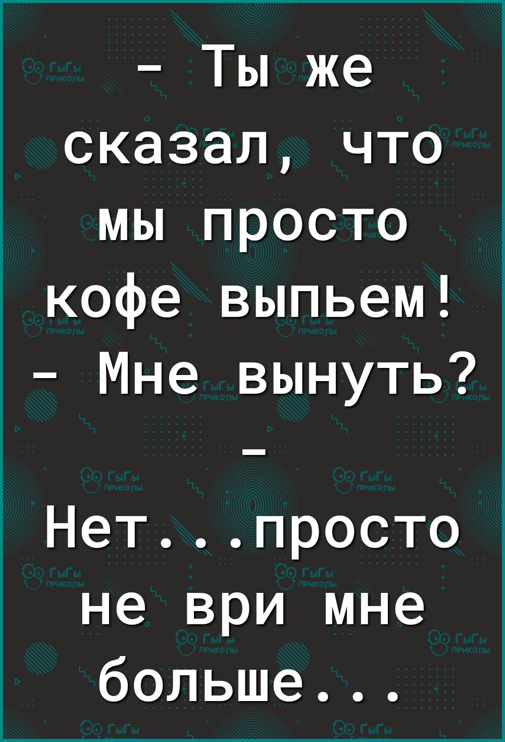 Ты же сказал что мы просто кофе выпьем Мне вынуть Нетпросто не ври мне больше
