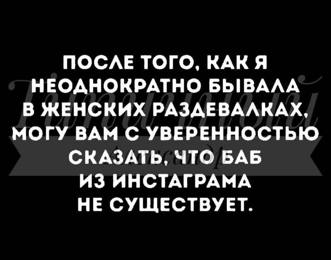 ПОСАЕ ТОГО КАК Я НЕОАНОКРАТНО БЫВААА В ЖЕНСКИХ РАЗАЕВААКАХ МОГУ ВАМ С УВЕРЕННОСТЬЮ СКАЗАТЬ ЧТО БАБ ИЗ ИНСТАГРАМА НЕ СУЩЕСТВУЕТ