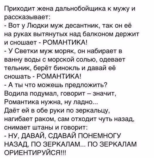 Приходит жена дальнобойщика к мужу и рассказывает Вот у Пюдки муж десантник так он её на руках вытянутых над балконом держит и сношает РОМАНТИКА У Светки муж моряк он набирает в ванну воды с морской солью одевает тепьник берёт бинокль и давай её оношать РОМАНТИКА А ты что можешь предложить Водила подумал говорит значит Романтика нужна ну ладно даёт ей в обе руки по зеркальцу нагибает раком сам отх