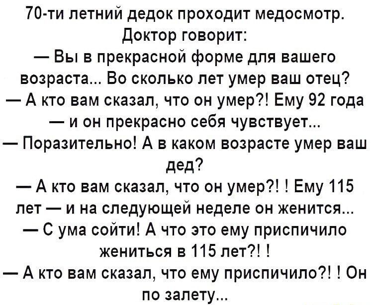 70 ти летний дедок проходит медосмотр Доктор говорит Вы в прекрасной форме для вашего возраста Во сколько лет умер ваш отец А кто вам сказал что он умер Ему 92 года и он прекрасно себя чувствует Поразительно А в каком возрасте умер ваш дед А кто вам сказал что он умер Ему 115 лет и на следующей неделе он женится С ума сойти А что это ему приспичило жениться 3115 лет А кто вам сказал что ему приспи