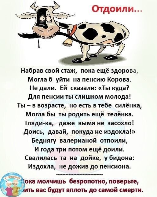 Набрав свой стаж пока ещё здорова Могла б уйти на пенсию Корова Не дали Ей сказали Ты куда Для пенсии ты слишком молода Ты в возрасте но есть в тебе силёнка Могла бы ты родить ещё телёнка Гляди ка даже вымя не аасохло Доись давай покуда не иадохла Беднягу валерианой отпоили И года три потом ещё доили Свалилась та на дойке убидона Издохла не дожив до пенсиона ока молчишь безропотно поверьте ить вас