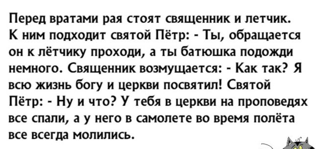 Перед вратами рая стоят священник и летчик К ним подходит святой Пётр Ты обращается он к пётчику проходи а ты батюшка подожди немного Священник возмущается Как так Я всю жизнь богу и церкви посвятил Святой Пётр Ну и что тебя в церкви на проповедях все спали а у него в самолете во время полёта все всегда молились Щ