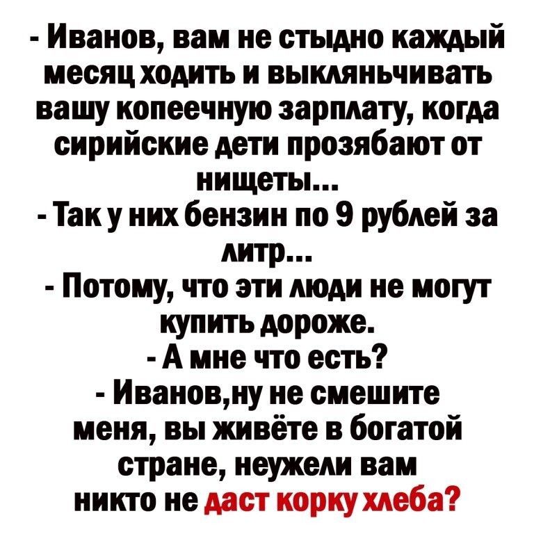 Иванов вам не стыдно каждый месяц ходить и выкдяньчивать вашу копеечную зарплату когда сирийские дети прозябают от нищеты Так у них бензин по 9 рублей за литр Потому что эти люди не могут купить дороже А мне что есть Ивановну не смешите меня вы живёте в богатой стране неужели вам никто не даст корку хлеба