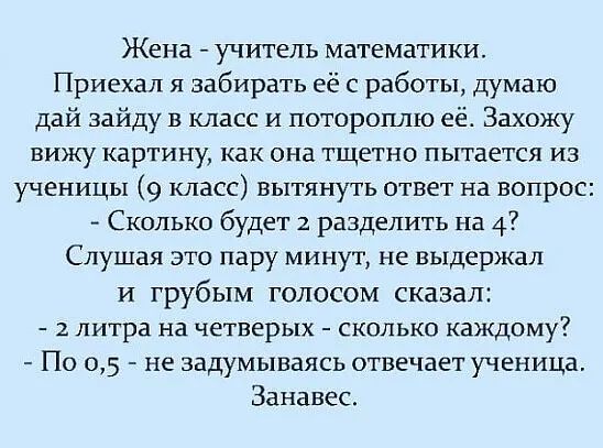 Жена учитель математики Приехал я забирать её с работы думаю дай зайду в класс и потороплю её Захожу вижу картину как она тщетно пытается из ученицы 9 класс вытянуть ответ на вопрос Сколько будет 2 разделить на 4 Слушая это пару минут не выдержал и грубым голосом сказал 2 литра на четверых сколько каждому По 05 не задумываясь отвечает ученица Занавес