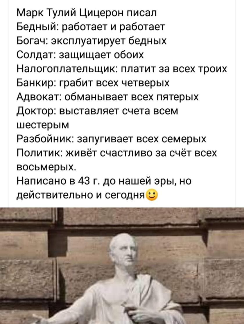 Марк Тулий Цицерон писал Бедный работает и работает Богач эксплуатирует бедных Солдат защищает обоих Налогоплательщик платит за всех троих Банкир грабит всех четверых Адвокат обманывает всех пятерых Доктор выставляет счета всем шестерым Разбойник запугивает всех семерых Политик живёт счастливо за счёт всех восьмерых Написано в 43 г до нашей эры но действительно и сегодня