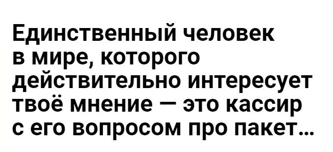 Единственный человек в мире которого действительно интересует твоё мнение это кассир с его вопросом про пакет