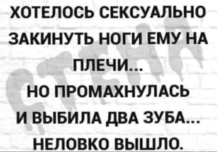 ХОТЕЛОСЬ СЕКСУАЛЬНО ЗАКИНУТЬ НОГИ ЕМУ НА ПЛЕЧИ НО ПРОМАХНУЛАСЬ И ВЫБИЛА дВА ЗУБА НЕЛОВКО ВЫШЛО _