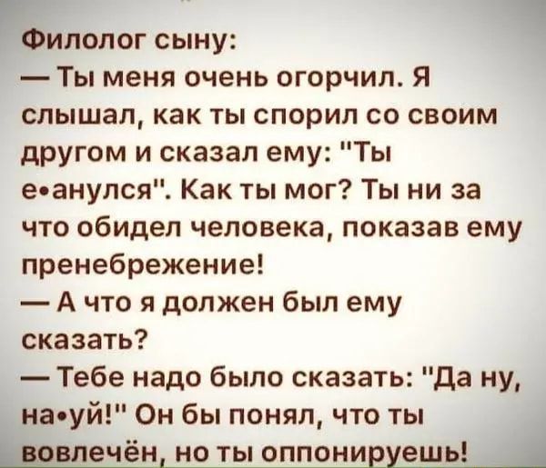 7 Ч Филолог сыну Ты меня очень огорчил Я слышал как ты спорил со своим другом и сказал ему Ты еоанулся Как ты мог Ты ни за что обидел человека показав ему пренебрежение А что я должен был ему сказать Тебе надо было сказать да ну на уй Он бы понял что ты дровяечён но ты оппонивуешь А