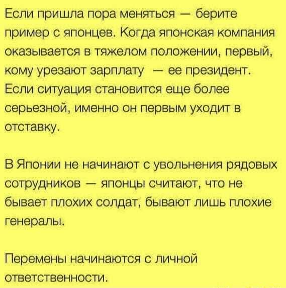 Если пришла пора меняться берите пример японцев Когда японская компания оказывается в тяжелом положении первый кому урезают зарплату ее президент Если ситуация становится еще более серьезной именно он первым уходит в отставку В Японии не начинают с увольнения рядовых сотрудников японцы считают что не бывает плохих солдат бывают лишь плохие генерапы Перемены НЭЧИНЗЮТСЯ С ЛИЧНОЙ ОТВЭТСТБЭН НОСТИ