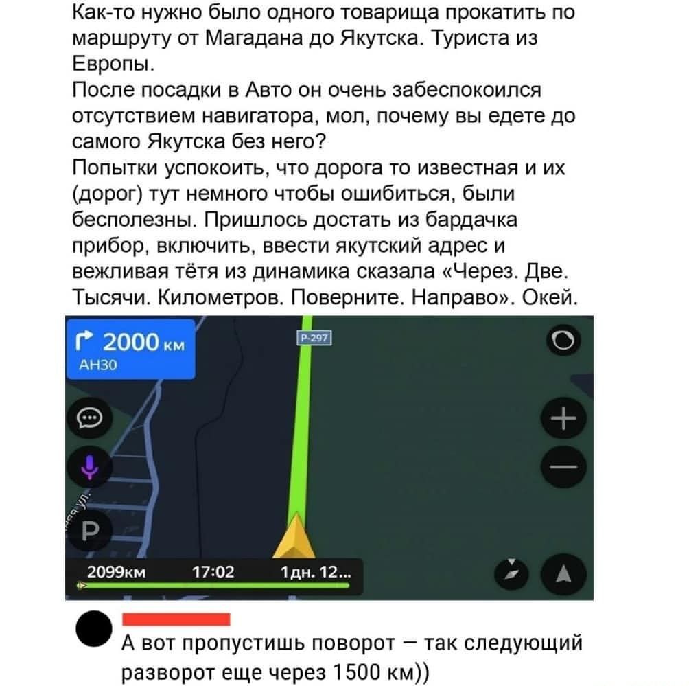 Как то нужно было одного товарища прокатить по маршруту от Магадана до Якутска Туриста из Европы После посадки в Авто он очень забеспокоился отсутствием навигатора мол почему вы едете до самого Якутска без него Попытки успокоить что дорога то известная и их дорог тут немного чтобы ошибиться были бесполезны Пришлось достать из бардачка прибор включить ввести якутский адрес и вежливая тётя из динами