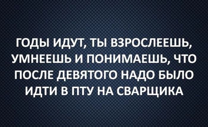 ГОДЫ ИДУТ ТЫ ВЗРОСЛЕЕШЬ УМНЕЕШЬ И ПОНИМАЕШЬ ЧТО ПОСЛЕ дЕВЯТОГО НАДО БЫЛО ИДТИ В ПТУ НА СВАРЩИКА