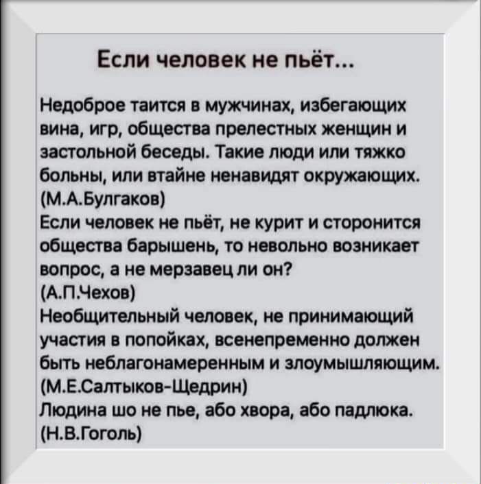 Если человек не пьёт Недоброе таится в мужчинах избегающих вина игр общества прелестных женщин и застольной беседы Такие люди или тяжко больны или втайне ненавидят окружающих МАБулгаков Если человек не пьёт не курит и сторонится общества барышень то невольно возникает вопрос а не мерзавец ли он АПЧехов Необщительный человек не принимающий участия в попойкех всенепременно должен быть неблагонамерен