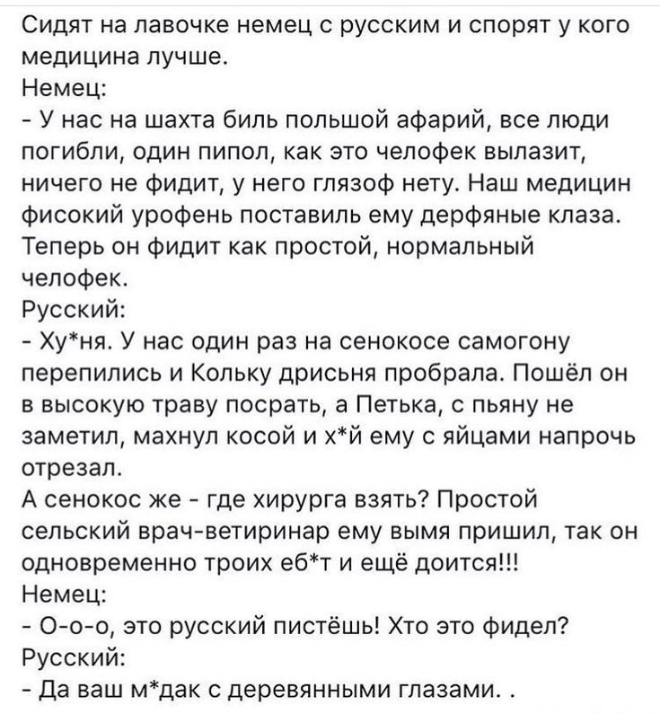 Сидят на лавочке немец с русским и спорят у кого медицина лучше Немец У нас на шахта биль попьшой афарий все люди погибли один пипоп как это челофек вылазит ничего не Фидит у него гпязоф нету Наш медицин фисокий уроФень поставипь ему дерфяные кпаза Теперь он фидит как простой нормальный челофек Русский Хуня У нас один раз на сенокосе самогону перепились и Кольку дрисьня пробрапа Пошёл он в высокую