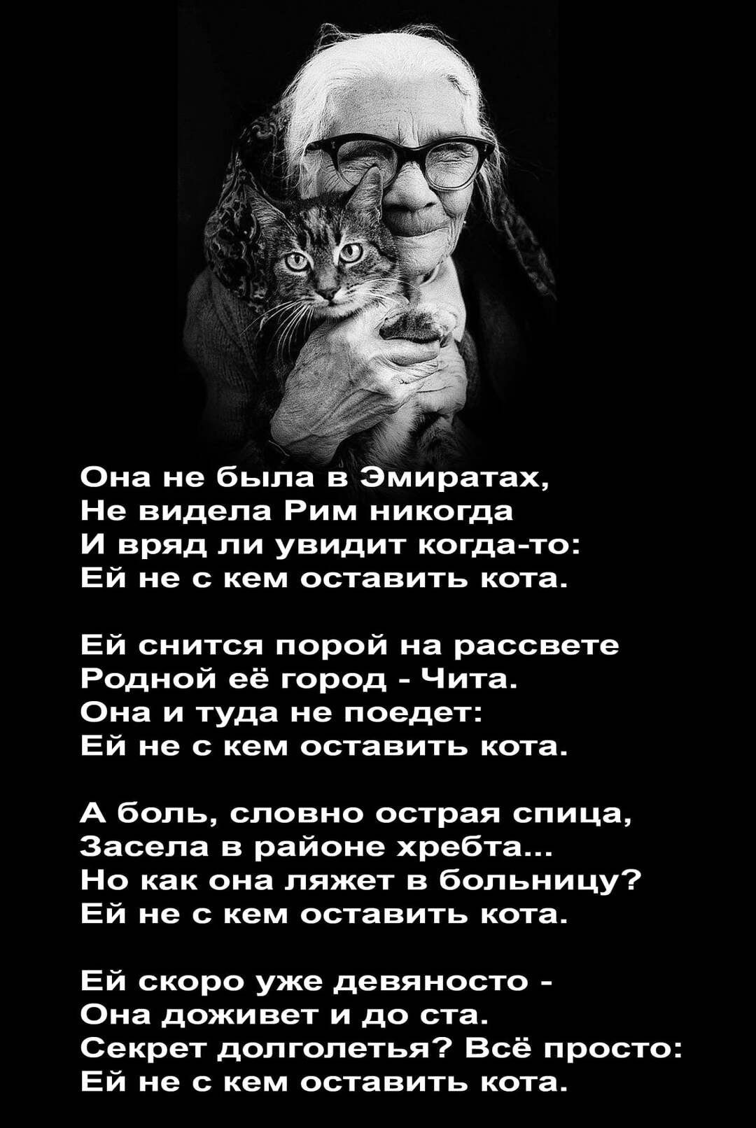 Она не была в Эмиратах Не видела Рим никогда И вряд ли увидит когда то Ей не с кем оставить кота Ей снится порой на рассвете Родной её город Чита Она и туда не поедет Ей не с кем оставить кота А боль словно острая спица Засела в районе хребта Но как она ляжет в больницу Ей не с кем оставить кота Ей скоро уже девяносто Она доживет и до ста Секрет долголетья Всё просто Ей не с кем оставить кота