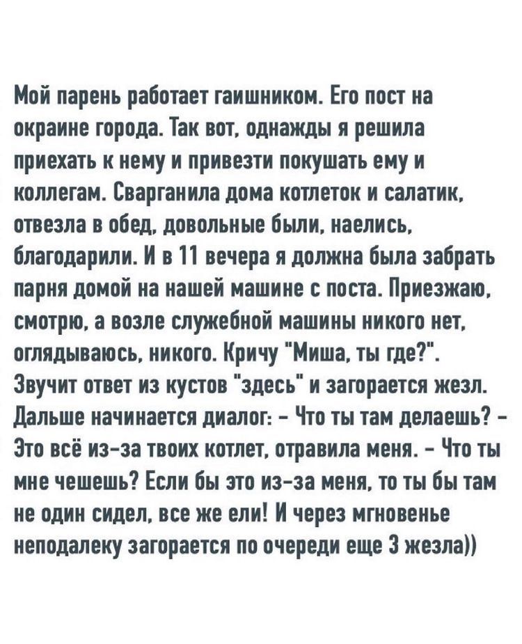 Мой парень работает гаишником Его пост на окраине города Так вот однажды я решила приехать к нему и привезти покушать ему и коллегам Еваргаиила дома котлеток и салатик отвезла в обед довольные были наелись благодарили И в 11 вечера и должна была забрать парня домой на нашей машине с поста Приезжаю смотрю а возле служебной машины никого нет оглядываюсь никого Кричу Миша ты где Звучит ответ из кусто