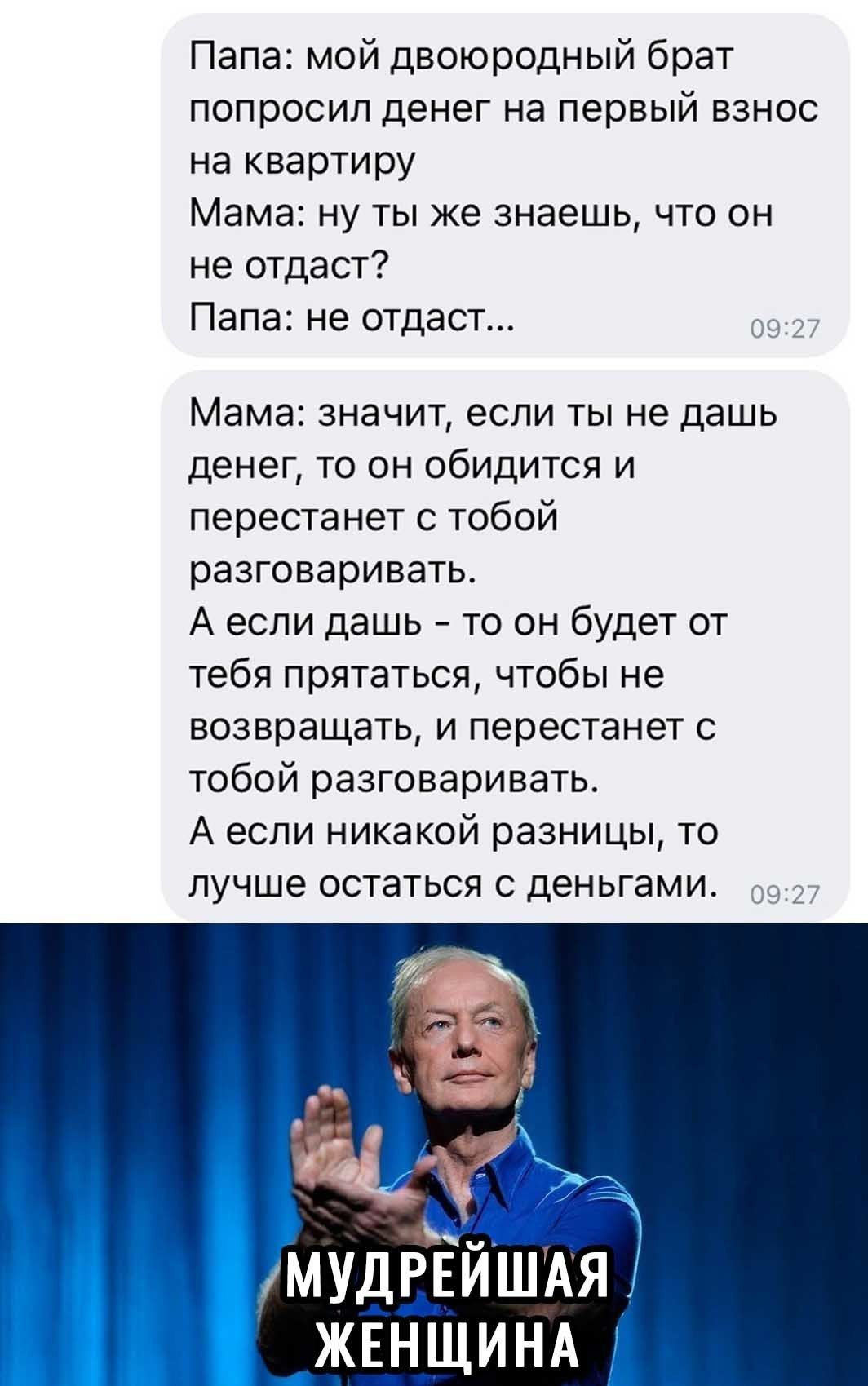 Папа мой двоюродный брат попросил денег на первый взнос на квартиру Мама ну ты же знаешь что он не отдаст Папа не отдаст 0927 Мама значит если ты не дашь денег то он обидится и перестанет с тобой разговаривать А если дашь то он будет от тебя прятаться чтобы не возвращать и перестанет с тобой разговаривать А если никакой разницы то лучше остаться с деньгами 0927 ЖЕ_Н_ЩИНА