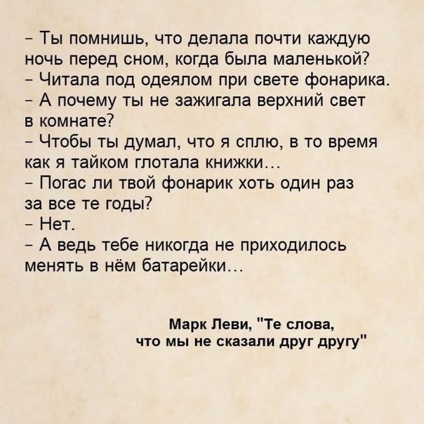 Ты помнишь что делала почти каждую ночь перед сном когда была маленькой Читала под одеялом при свете фонарика А почему ты не зажигала верхний свет в комнате Чтобы ты думал что я сплю в то время как Я тайком глотала КНИЖКИ Погас пи твой фонарик хоть один раз за все те годы Нет А ведь тебе никогда не приходилось менять в нём батарейки Марк Леви Те слова что мы не сказали дРУг другу