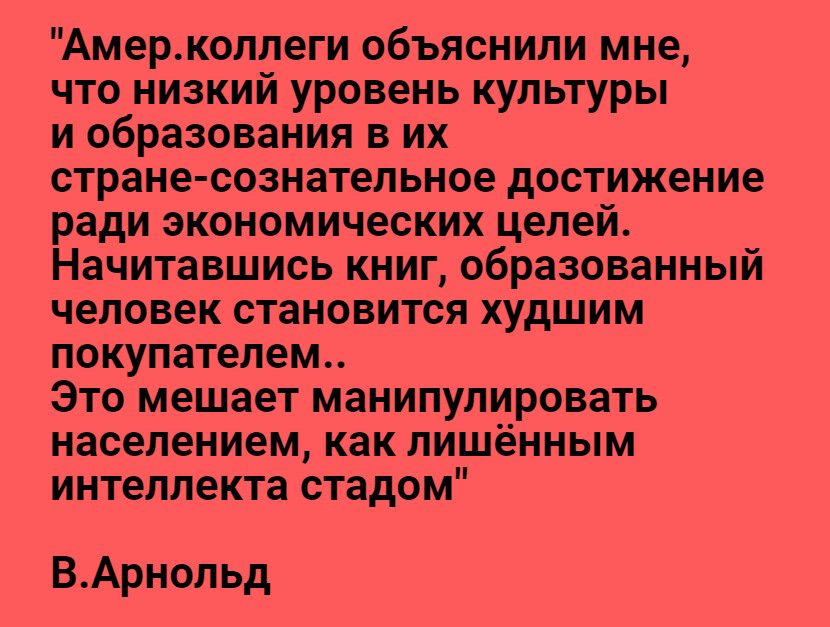 Амерколлеги объяснили мне что низкий уровень культуры и образования в их стране сознательное достижение ради экономических целей Начитавшись книг образованный человек становится худшим покупателем Это мешает манипулировать населением как лишённым интеллекта стадом ВАрнольд