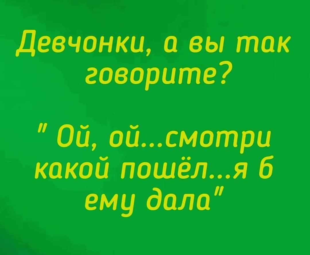 девчонки и вы так говорите Ой ойсмотри какой пошёля ему дали