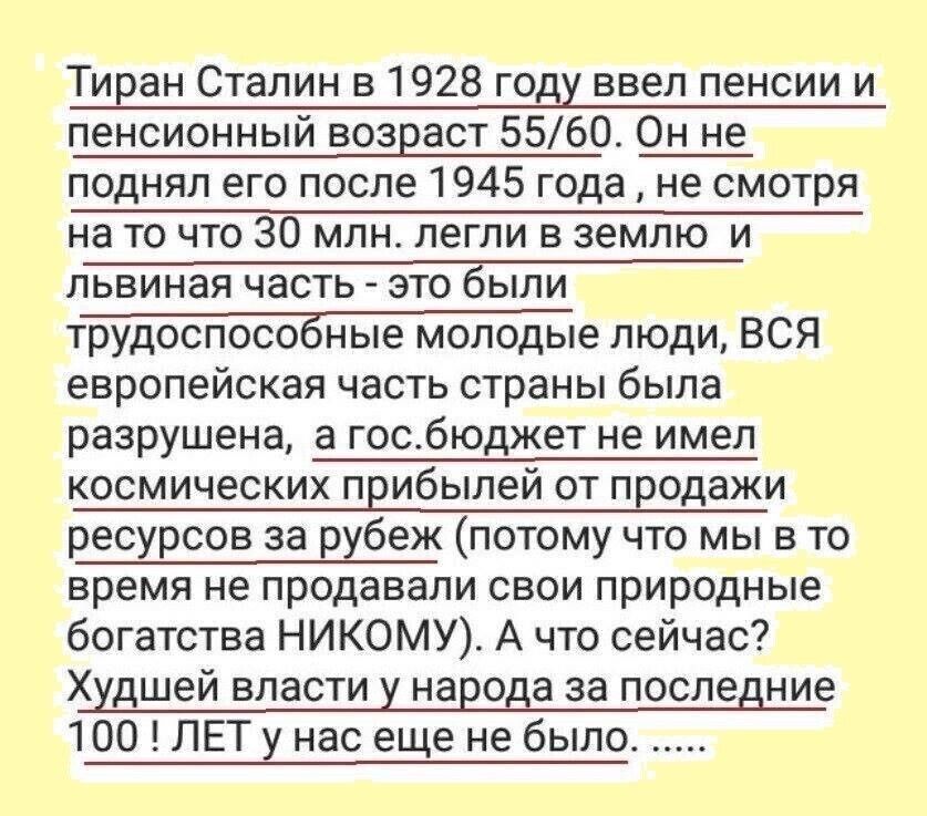 Тиран Сталин в 1928 году ввел пенсии и пенсионный возраст 5560 Он не поднял его после 1945 года не смотря на то что 30 млн легли в землю и львиная часть это были трудоспособные молодые люди ВСЯ европейская часть страны была разрушена а госбюджет не имел космических прибылей от продажи ресурсов за рубеж потому что мы в то время не продавали свои природные богатства НИКОМУ А что сейчас Худшей власти