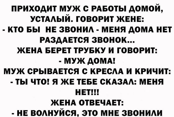 ПРИХОДИТ МУЖ О РАБОТЫ АОМОИ УСТААЫИ ГОВОРИТ ЖЕНЕ КТО БЫ НЕ ЗВОНИ МЕНЯ АОМА НЕТ РАЗААЕТСЯ ЗВОНОК ЖЕНА БЕРЕТ ТРУБКУ И ГОВОРИТ МУЖ АОМА МУЖ ОРЫВАЕТОЯ с КРЕОАА И КРИЧИТ ТЫ ЧТО Я ЖЕ ТЕБЕ СКАЗАА МЕНЯ НЕТ ЖЕНА ОТВЕЧАЕТ НЕ ВОАНУИОЯ ЭТО МНЕ ЗВОНИИ