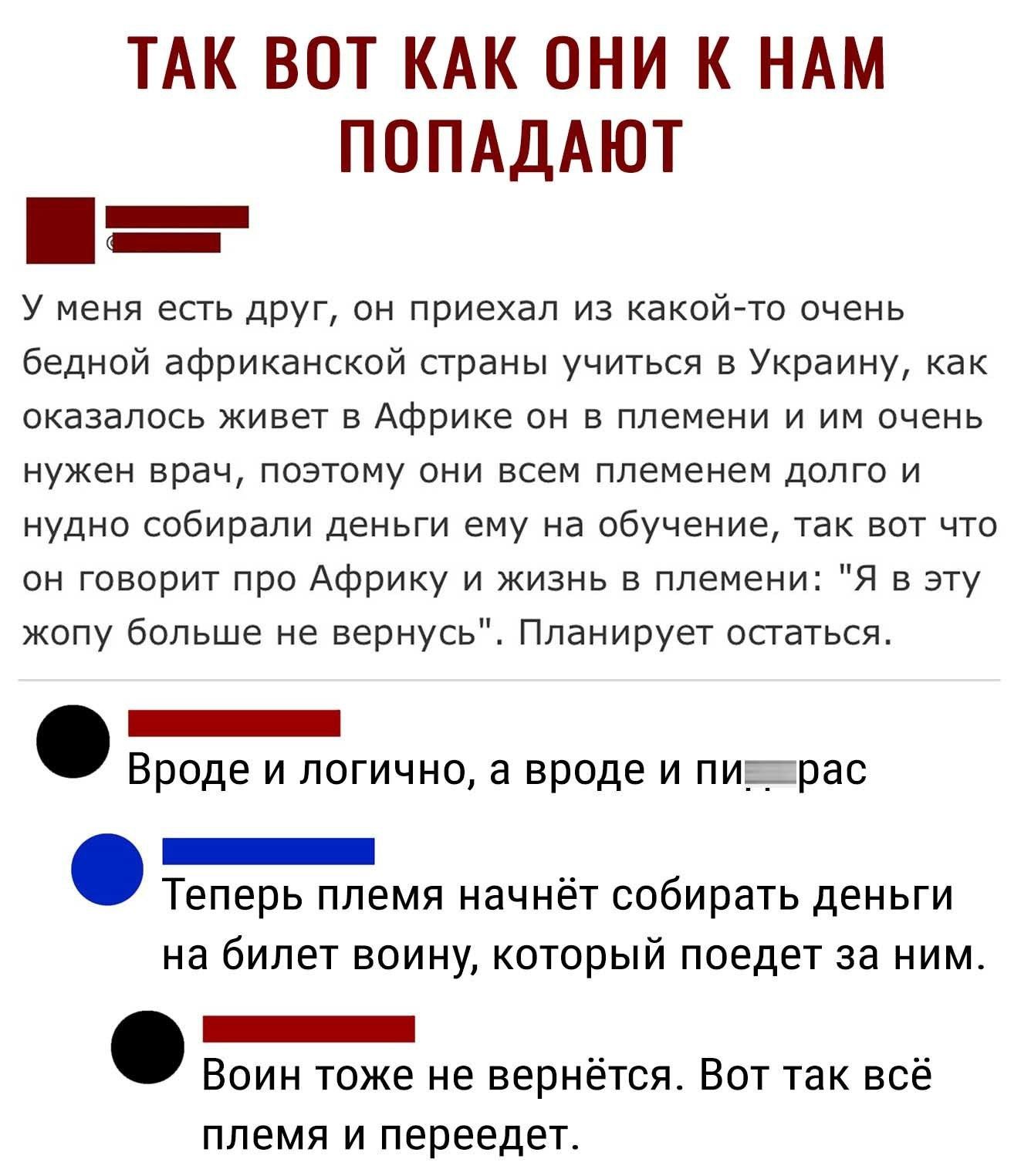 ТАК ВОТ КАК ОНИ К НАМ ПОПАДАЮТ У меня есть друг он приехал из какой то очень бедной африканской страны учиться в Украину как оказалось живет в Африке он в племени и им очень нужен врач поэтому они всем племенем долго и нудно собирали деньги ему на обучение так вот что он говорит про Африку и жизнь в племени Я в эту жопу больше не вернусь Планирует остаться _ Вроде и логично а вроде и пирас _ Тепер
