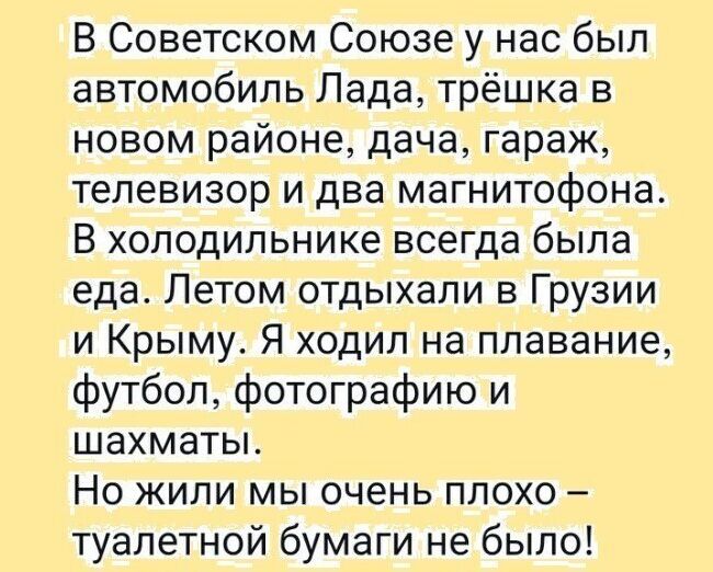 В советском союзе у нас был автомобиль лада, трёшка в новом районе, дача, гараж, телевизор и два магнитофона. В холодильнике всегда была еда. Летом отдыхали в грузии и крыму. Я ходил на плавание, футбол, фотографию и шахматы. Но жили мы очень плохо  туалетной бумаги не было!