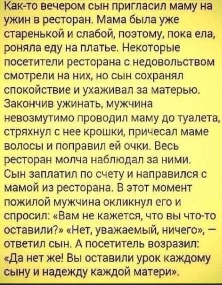 Как то вечером сын пригласил маму на ужин в ресторан Мама была уже старенькой и слабой поэтому пока ела роняла еду на платье Некоторые посетители ресторана с недовольством смотрели на них но сын сохранял спокойствие и ухаживал за матерью Закончив ужинать мужчина невозмутимо проводил маму до туалета стряхнул с нее крошки причесал маме волосы и поправил ей очки Весь ресторан молча наблюдал за ними С