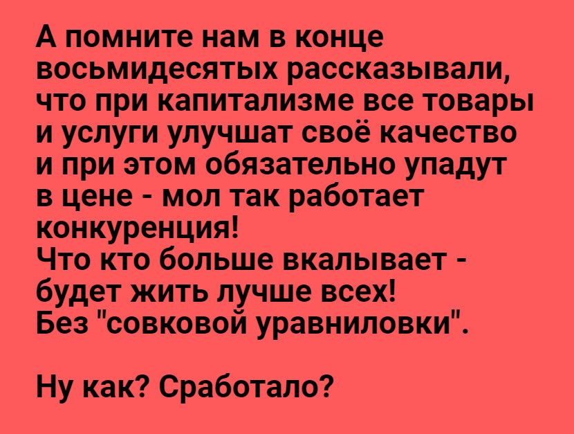 А помните нам в конце восьмидесятых рассказывали что при капитализме все товары и услуги улучшат своё качество и при этом обязательно упадут в цене мол так работает конкуренция Что кто больше вкалывает будет жить лучше всех Без совковой уравниловки Ну как Сработало