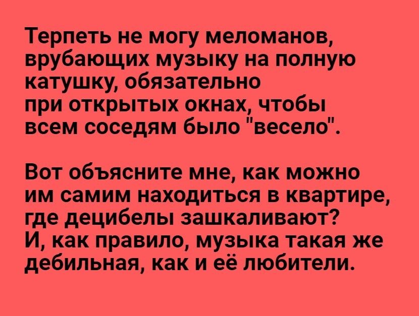 Терпеть не могу меломанов врубающих музыку на полную катушку обязательно при открытых окнах чтобы всем соседям было весело Вот объясните мне как можно им самим находиться в квартире где децибелы зашкаливают И как правило музыка такая же дебильная как и её любители