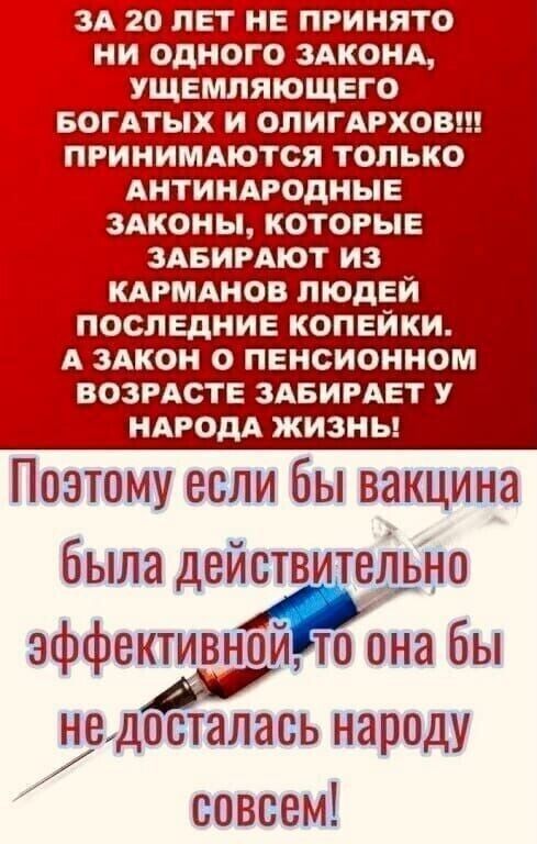 А 20 ЛЕТ НЕ ПРИНЯТО НИ ОДНОГ_О ЗАКОНА _ МЛЯЮЩЕГО ХЁ_И ОПИГАРХОВ ПРИНИМАЮТСЯ ТОЛЬКО АНТИНАРОДНЫЕ здконы которые ізАБИРАют из КАРМАНОВ ЛЮДЕЙ послвднив копейки А ЗАКОН О пенсионном ВОЗРАСТЕ здвирдвт у НАРОДА жизны Поэтому если бы вакцина была действ ейьно эффективнъё 0 она бы А недооталась народу ооввемі