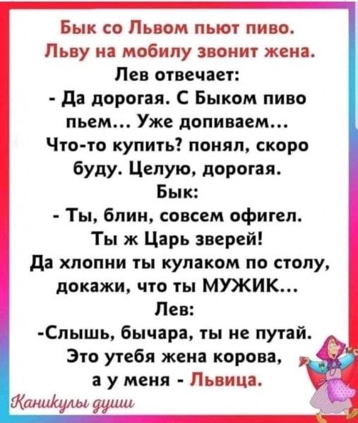 Бык со Львом пьют пиво Пьву на мобилу звонит жена Лев отвечает да дорогая С Быком пиво пьем Уже допиваем Что то купить понял скоро буду Целую дорогая Бык Ты блин совсем офигел Ты ж Царь зверей да хпопни ты кулаком по столу докажи что ты МУЖИК Лев Спышь бычара ты не путай Это утебя жена корова а у меня Львица