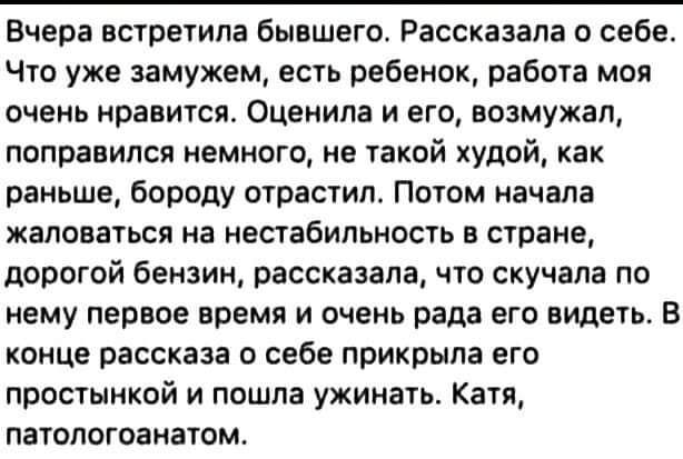 Вчера встретила бывшего Рассказала о себе Что уже замужем есть ребенок работа моя очень нравится Оценила и его возмужал поправился немного не такой худой как раньше бороду отрастил Потом начала жаловаться на нестабильность в стране дорогой бензин рассказала что скучала по нему первое время и очень рада его видеть В конце рассказа о себе прикрыла его простынкой и пошла ужинать Катя патологоанатом