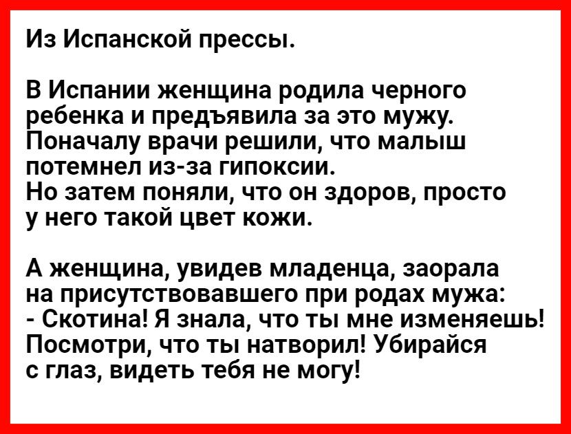 Из Испанской прессы В Испании женщина родила черного ребенка и предъявила за это мужу Поначалу врачи решили что малыш потемнел из за гипоксии Но затем поняли что он здоров просто У НЭГО такой ЦВЕТ КОЖИ А женщина увидев младенца заорала на присутствовавшего при родах мужа Скотина Я знала что ты мне изменяешь Посмотри что ты натворил Убирайся с глаз видеть тебя не могу