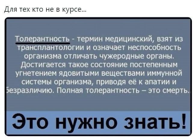 Для тех кто не в курсе Толерантность ТЕРМИН МЕДИЦИНСКИЙ ВЗЯТ ИЗ трансплантологии И означает НЕСПОСОбНОСТЬ организма ОТЛИЧЗТЬ чужеродные органы ДОСТИГаеТСЯ такое состояние ПОСТЕПеННЫМ угнетением ядовитыми веществами иммунной системы организма приводя её к апатии и Безразличию Полная толерантность это смерть