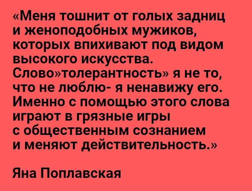 Меня ТОШНИТ ОТ ГОЛЫХ ЗЗДНИЦ И женоподобных МУЖИКОВ КОТОРЫХ ВПИХИВЗЮТ ПОД ВИдОМ ВЫСОКОГО ИСКУССТВЗ СЛОВОТОЛ8раНТНОСТЬ Я не ТО ЧТО не ЛЮбЛЮ Я ненавижу его Именно с ПОМОЩЬЮ ЭТОГО СЛОВЗ играют В грязные ИГРЫ С общественным сознанием И меняют действительность Яна Поплавская