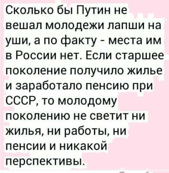 Сколько бы Путин не вешал молодежи лапши на уши а по факту места им в России нет Если старшее поколение получило жилье и заработало пенсию при СССР то молодому поколению не светит ни жилья ни работы ни пенсии и никакой перспективьъ
