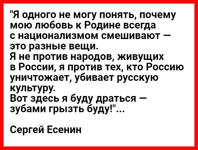 Я одного не могу понять почему мою любовь к Родине всегда с национализмом смешивают это разные вещи Я не против народов живущих в России я против тех кто Россию уничтожает убивает русскую культуру Вот здесь я буду драться зубами грызть буду Сергей Есенин