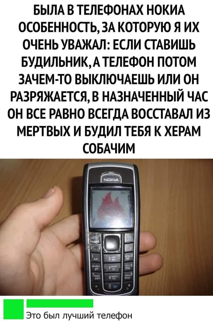 БЫЛА В ТЕЛЕФОНАХ НОКИА ОСОБЕННОСТ Ь ЗА КОТОРУЮ Я ИХ ОЧЕНЬ УВАЖАЛ ЕСЛИ СГАВИШЬ БУДИЛЬНИКАТЕЛЕФОН ПОТОМ ЗАЧЕМ ТО ВЫКЛЮЧАЕШЬ ИЛИ ОН РАЗРЯЖАЕТСЯ В НАЗНАЧЕННЫЙ ЧАС ОН ВСЕ РАВНО ВСЕГДА ВОССТАВАЛ ИЗ МЕРТВЫХ И БУДИЛ ТЕБЯ К ХЕРАМ СОБАЧИМ Это был лучший телефон