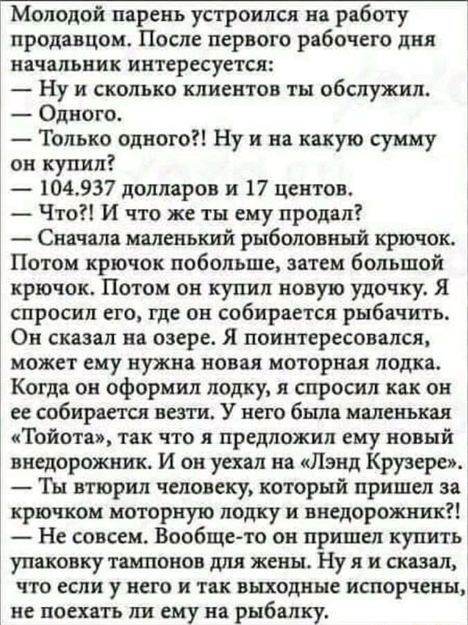 Молодой парень устроился на работу продавцом После первого рабочего дня начальник интересуется Ну и сколько клиентов ты обслужил Одного Только одного Ну и на какую сумму он купил 104937 долларов и 17 центов Что И что же ты ему продал Сначала маленький рыболовный крючок Потом крючок побольше затем большой крючок Потом он купил новую удочку Я спросил его где он собирается рыбачить Он сказал на озере