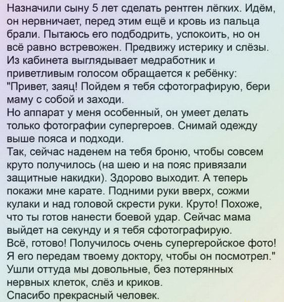 Назначили сыну 5 лет сделать рентген лёгких Идём он нервничает перед этим еще и кровь из пальца брали Пытаюсь его подбодрить успокоить но он всё равно встревожен Предвижу истерику и слёзы Из кабинета выглядывает медработник и приветливым голосом обращается к ребёнку Привет заяц Пойдем я тебя сфотографирую бери маму с собой и заходи Но аппарат у меня особенный он умеет делать только фотографии супе