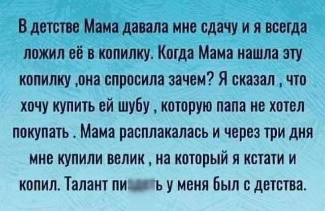 В детстве Мама давала мие сдачу и я всегда пожил её в копилку Когда Мама нашла эту копилку она спросила зачем Я сказал что хочу купить ей шубу которую папа не хотел покупать Мама расплакалась и через три дня мне купили велик на который я кстати и копил Талант пид ьу меня Был с детства