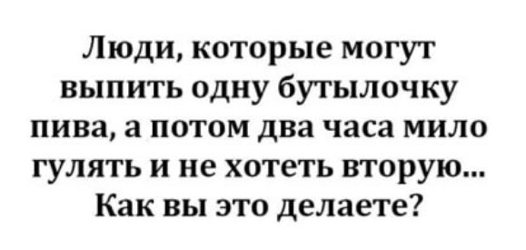 Люди которые могут выпить одну бутылочку пива а потом два часа мило гулять и не хотеть вторую Как вы это делаете