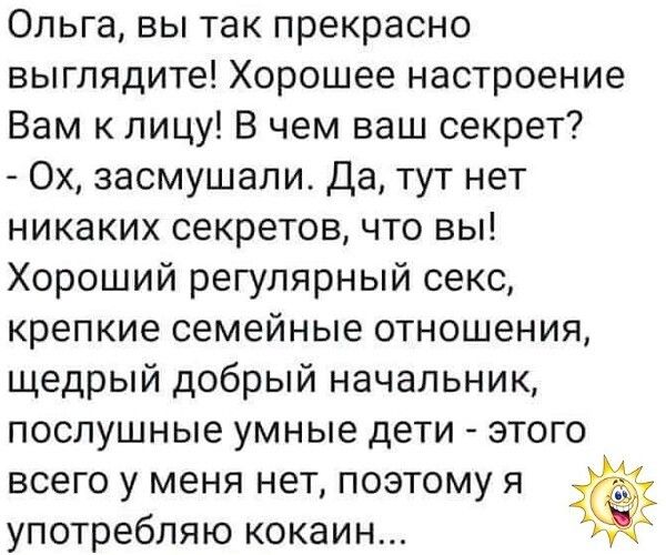 Ольга вы так прекрасно выглядите Хорошее настроение Вам к лицу В чем ваш секрет Ох засмушали Да тут нет никаких секретов что вы Хороший регулярный секс крепкие семейные отношения щедрый добрый начальник послушные умные дети этого всего у меня нет поэтому я употребляю кокаин