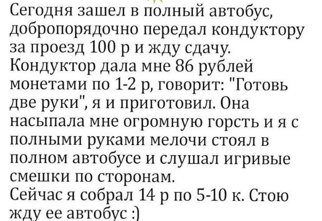 Сегодня зашел в полный автобус добропорядочно передал кондуктору за проезд 100 р и жду сдачу Кондуктор дала мне 86 рублей монетами по 1 2 р говорит Готовь две руки я и приготовил Она насыпала мне огромную горсть и я с полными руками мелочи стоял в полном автобусе и слушал игривые смешки по сторонам Сейчас я собрал 14 р по 5 10 к Стою жду ее автобус